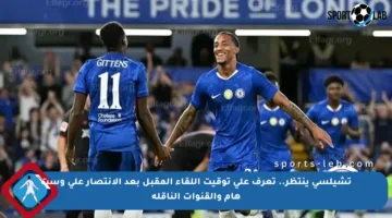 تشيلسي ينتظر.. تعرف على توقيت اللقاء المقبل بعد الانتصار على وست هام والقنوات الناقلة